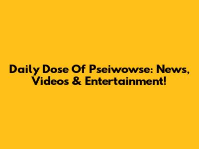 Daily Dose Of Pseiwowse: News, Videos & Entertainment!