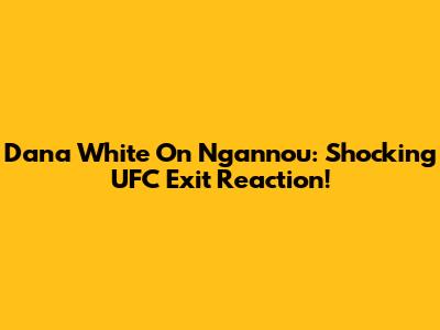 Dana White On Ngannou: Shocking UFC Exit Reaction!