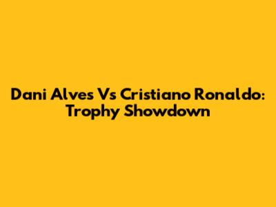 Dani Alves Vs Cristiano Ronaldo: Trophy Showdown