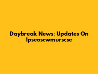 Daybreak News: Updates On Ipseoscwmurscse