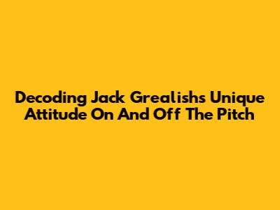 Decoding Jack Grealish's Unique Attitude On And Off The Pitch