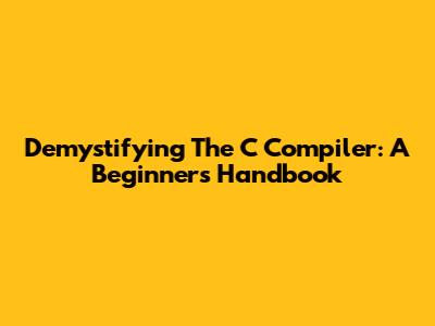Demystifying The C Compiler: A Beginner's Handbook