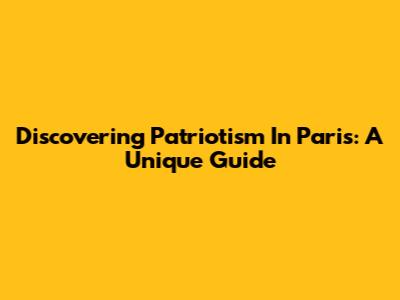 Discovering Patriotism In Paris: A Unique Guide
