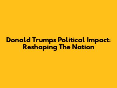 Donald Trump's Political Impact: Reshaping The Nation
