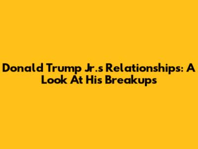 Donald Trump Jr.'s Relationships: A Look At His Breakups