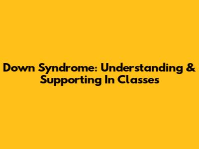 Down Syndrome: Understanding & Supporting In Classes