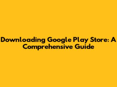 Downloading Google Play Store: A Comprehensive Guide