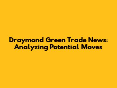 Draymond Green Trade News: Analyzing Potential Moves