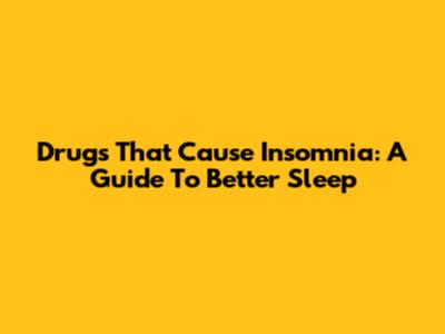 Drugs That Cause Insomnia: A Guide To Better Sleep