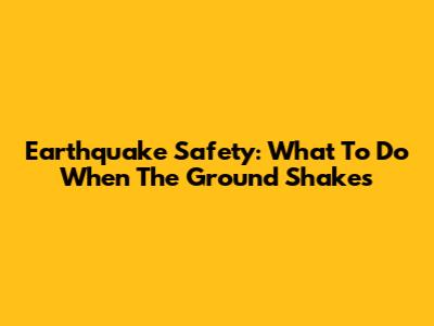 Earthquake Safety: What To Do When The Ground Shakes