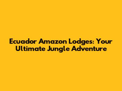 Ecuador Amazon Lodges: Your Ultimate Jungle Adventure
