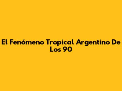 El Fenómeno Tropical Argentino De Los 90