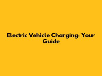 Electric Vehicle Charging: Your Guide