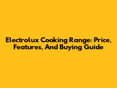Electrolux Cooking Range: Price, Features, And Buying Guide