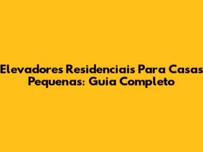 Elevadores Residenciais Para Casas Pequenas: Guia Completo