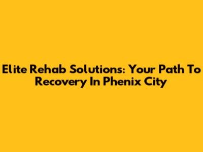 Elite Rehab Solutions: Your Path To Recovery In Phenix City