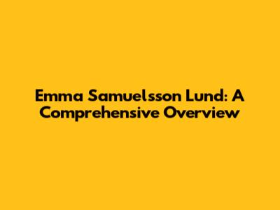 Emma Samuelsson Lund: A Comprehensive Overview
