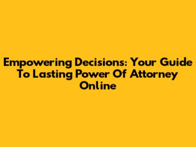 Empowering Decisions: Your Guide To Lasting Power Of Attorney Online