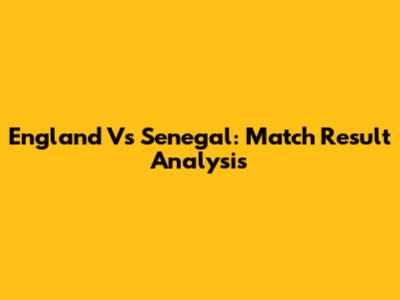 England Vs Senegal: Match Result Analysis