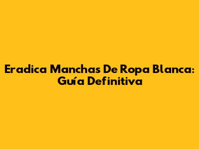 Eradica Manchas De Ropa Blanca: Guía Definitiva
