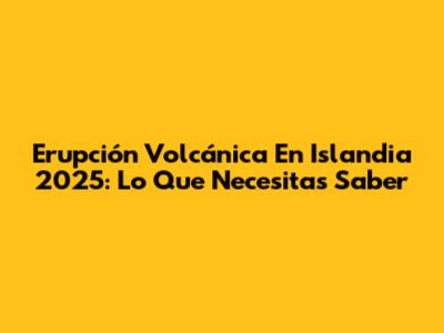 Erupción Volcánica En Islandia 2025: Lo Que Necesitas Saber