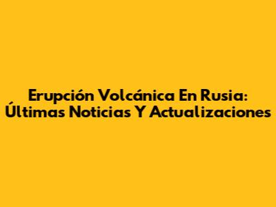 Erupción Volcánica En Rusia: Últimas Noticias Y Actualizaciones