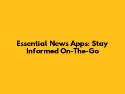 Essential News Apps: Stay Informed On-The-Go