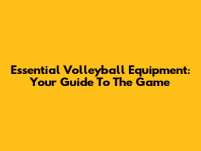 Essential Volleyball Equipment: Your Guide To The Game