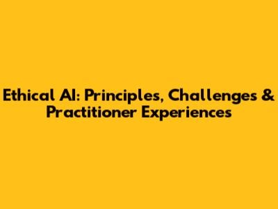 Ethical AI: Principles, Challenges & Practitioner Experiences
