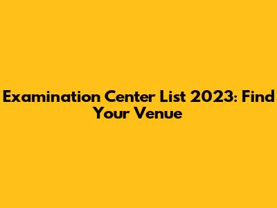 Examination Center List 2023: Find Your Venue