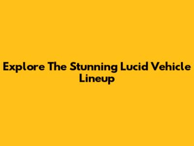 Explore The Stunning Lucid Vehicle Lineup