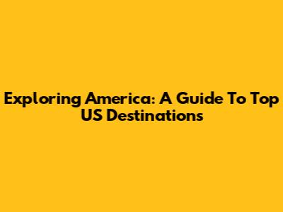 Exploring America: A Guide To Top US Destinations