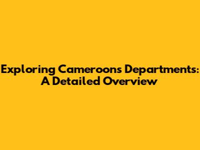 Exploring Cameroon's Departments: A Detailed Overview