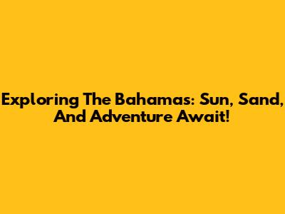 Exploring The Bahamas: Sun, Sand, And Adventure Await!
