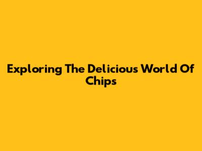 Exploring The Delicious World Of Chips
