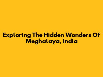 Exploring The Hidden Wonders Of Meghalaya, India