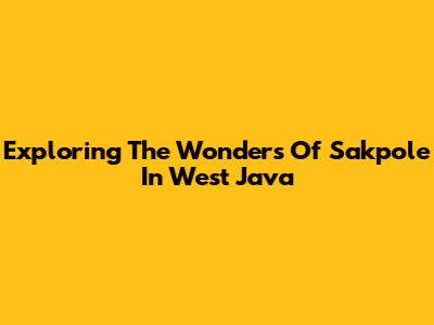 Exploring The Wonders Of Sakpole In West Java
