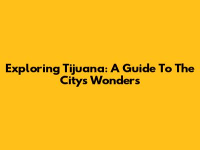 Exploring Tijuana: A Guide To The City's Wonders