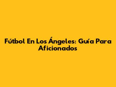 Fútbol En Los Ángeles: Guía Para Aficionados