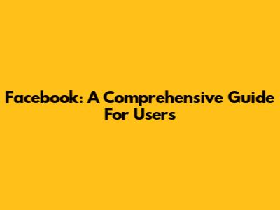Facebook: A Comprehensive Guide For Users