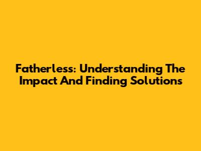 Fatherless: Understanding The Impact And Finding Solutions