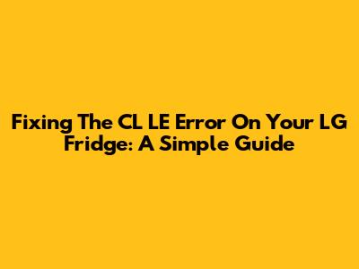 Fixing The CL LE Error On Your LG Fridge: A Simple Guide