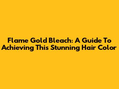 Flame Gold Bleach: A Guide To Achieving This Stunning Hair Color