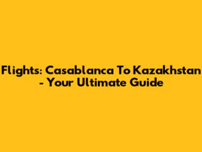 Flights: Casablanca To Kazakhstan - Your Ultimate Guide