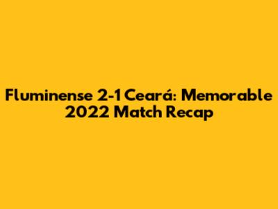 Fluminense 2-1 Ceará: Memorable 2022 Match Recap