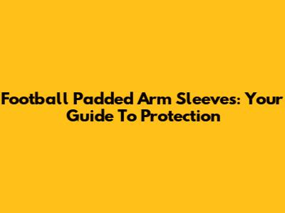 Football Padded Arm Sleeves: Your Guide To Protection