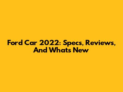Ford Car 2022: Specs, Reviews, And What's New