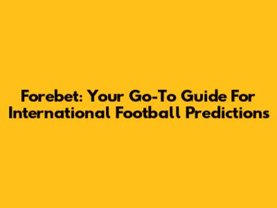 Forebet: Your Go-To Guide For International Football Predictions