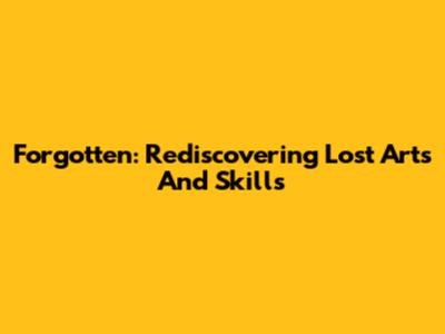 Forgotten: Rediscovering Lost Arts And Skills