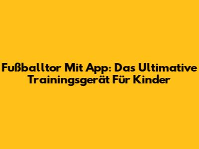 Fußballtor Mit App: Das Ultimative Trainingsgerät Für Kinder